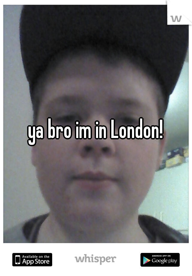 ya bro im in London!