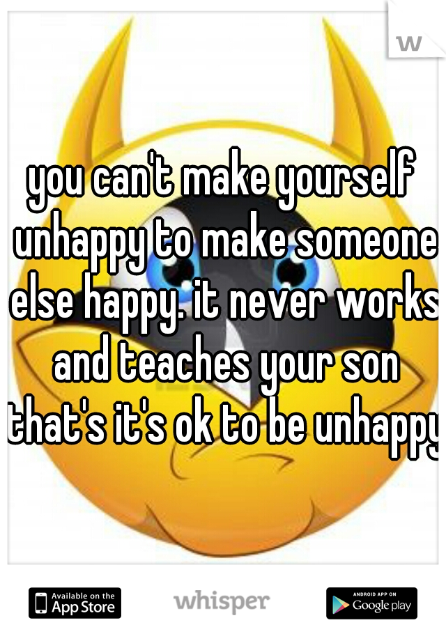 you can't make yourself unhappy to make someone else happy. it never works and teaches your son that's it's ok to be unhappy.