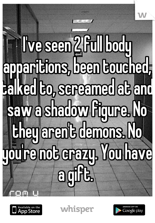 I've seen 2 full body apparitions, been touched, talked to, screamed at and saw a shadow figure. No they aren't demons. No you're not crazy. You have a gift. 