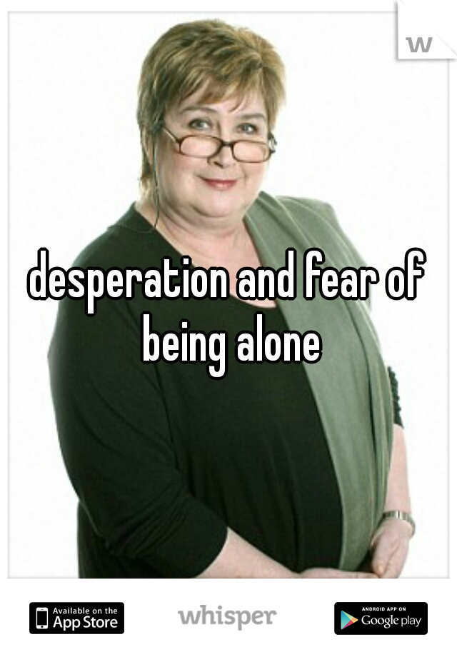 desperation and fear of being alone