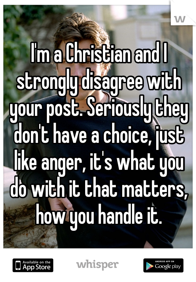 I'm a Christian and I strongly disagree with your post. Seriously they don't have a choice, just like anger, it's what you do with it that matters, how you handle it.
