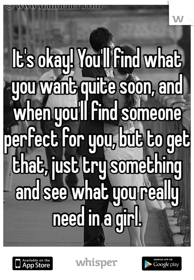 It's okay! You'll find what you want quite soon, and when you'll find someone perfect for you, but to get that, just try something and see what you really need in a girl. 