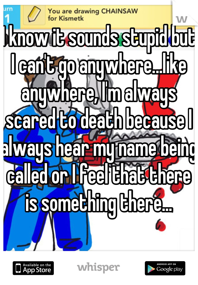 I know it sounds stupid but I can't go anywhere...like anywhere, I'm always scared to death because I always hear my name being called or I feel that there is something there...