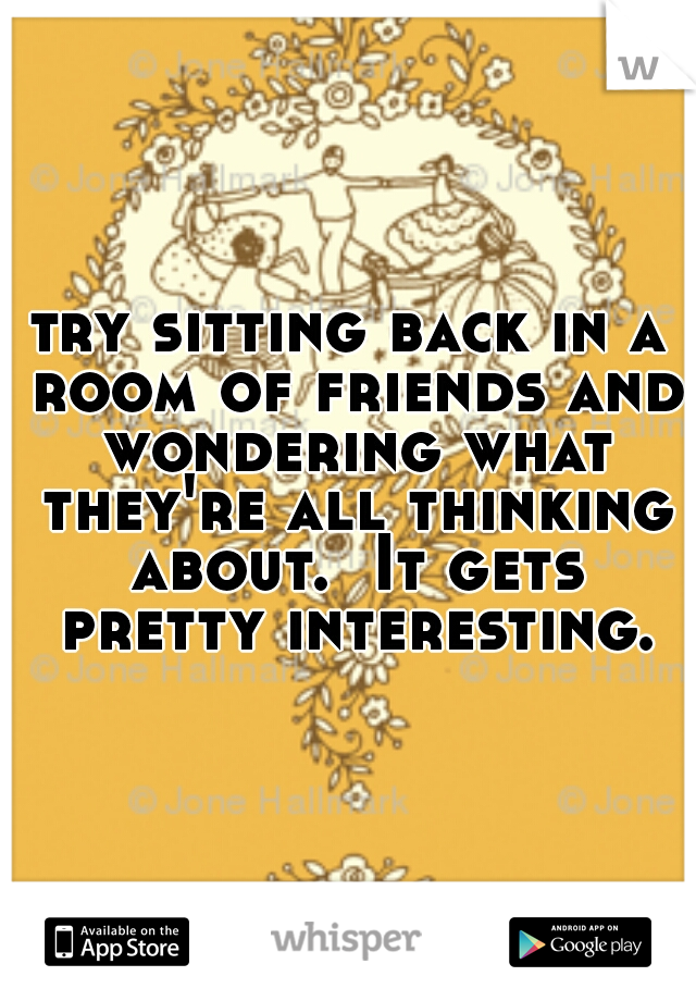 try sitting back in a room of friends and wondering what they're all thinking about.  It gets pretty interesting.