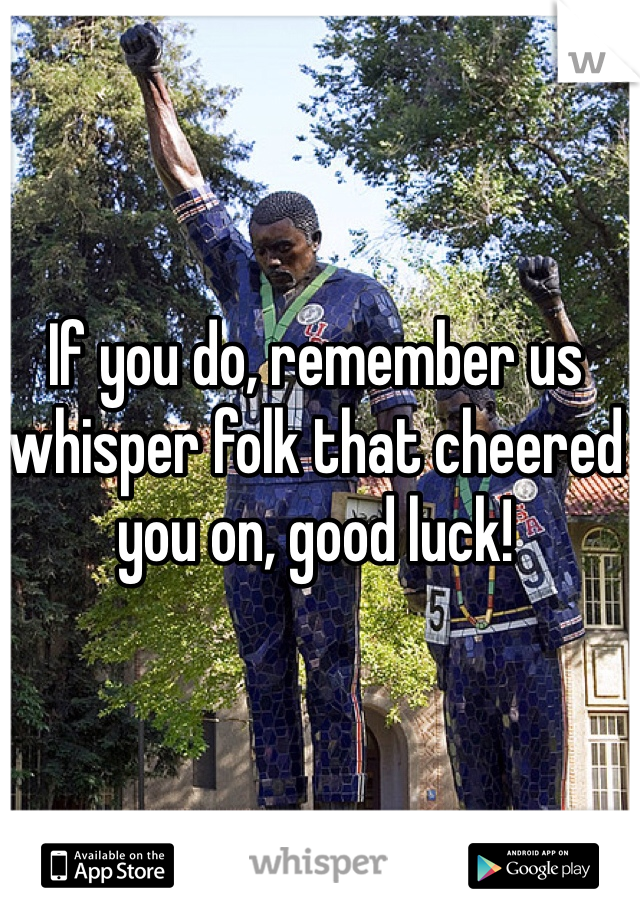 If you do, remember us whisper folk that cheered you on, good luck!
