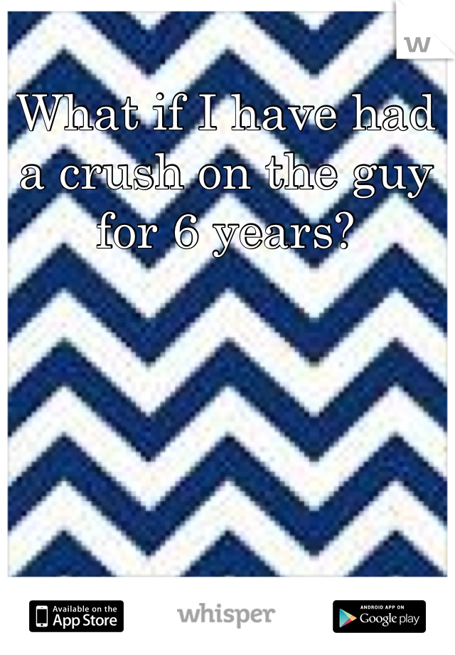 What if I have had a crush on the guy for 6 years?