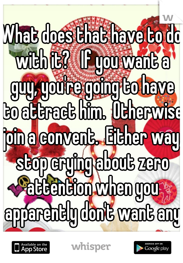 What does that have to do with it?   If you want a guy, you're going to have to attract him.  Otherwise join a convent.  Either way, stop crying about zero attention when you apparently don't want any