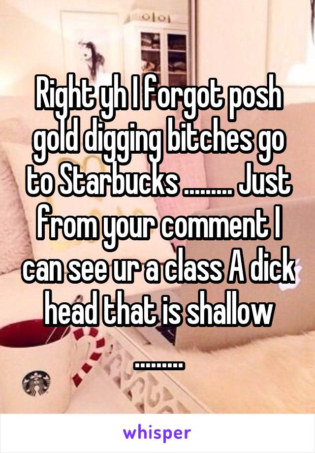 Right yh I forgot posh gold digging bitches go to Starbucks ......... Just from your comment I can see ur a class A dick head that is shallow .........