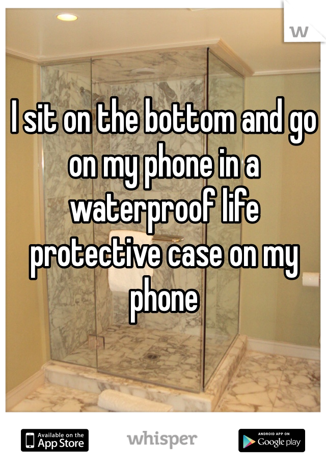 I sit on the bottom and go on my phone in a waterproof life protective case on my phone 