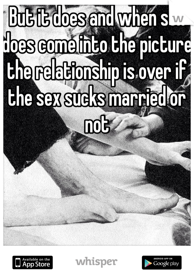 But it does and when sex does come into the picture the relationship is over if the sex sucks married or not 
