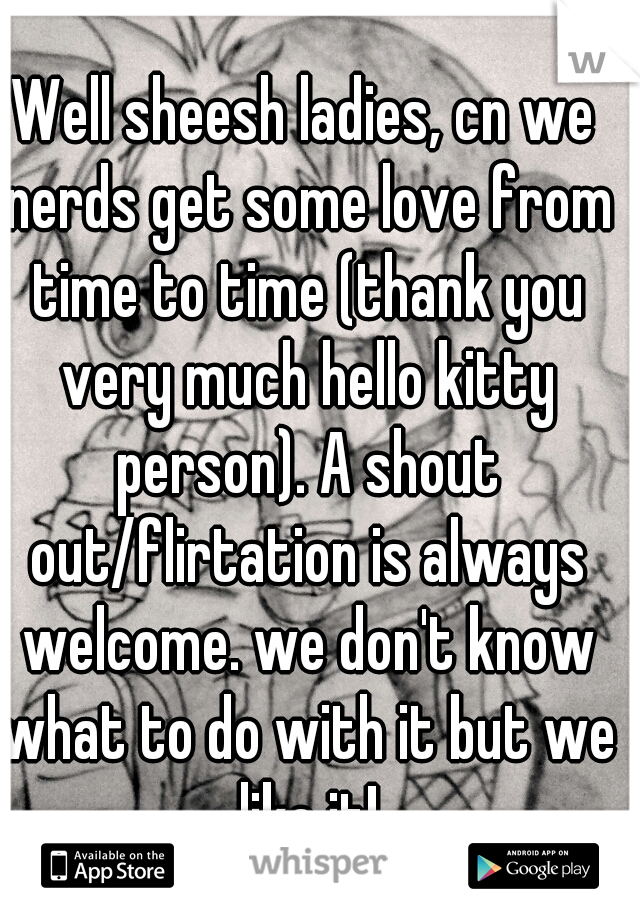 Well sheesh ladies, cn we nerds get some love from time to time (thank you very much hello kitty person). A shout out/flirtation is always welcome. we don't know what to do with it but we like it!