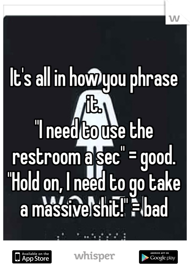 It's all in how you phrase it.
"I need to use the restroom a sec" = good.
"Hold on, I need to go take a massive shit!" = bad