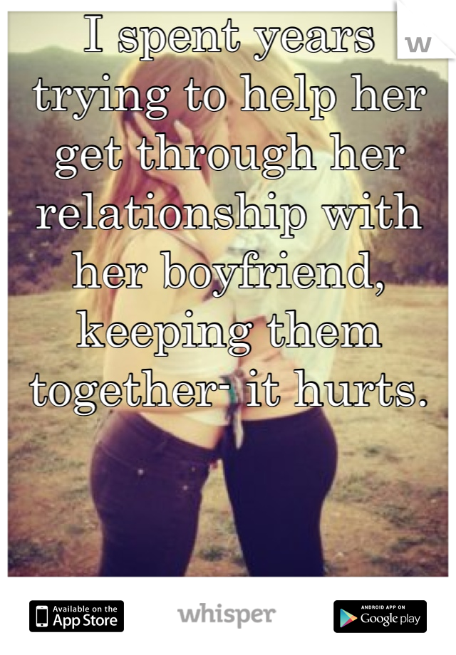 I spent years trying to help her get through her relationship with her boyfriend, keeping them together- it hurts.