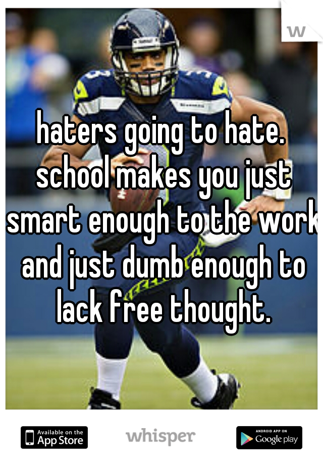 haters going to hate. school makes you just smart enough to the work and just dumb enough to lack free thought.