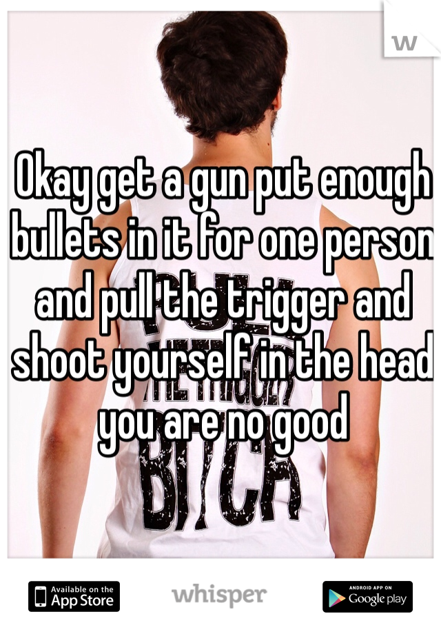 Okay get a gun put enough bullets in it for one person and pull the trigger and shoot yourself in the head you are no good