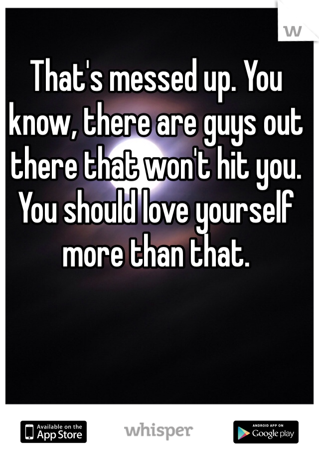 That's messed up. You know, there are guys out there that won't hit you. You should love yourself more than that. 