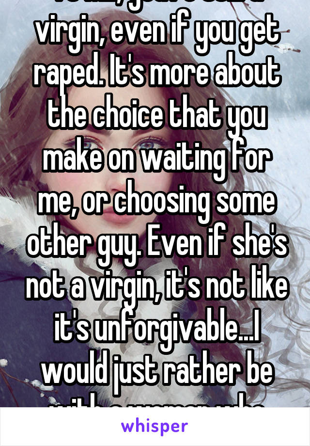 TO ME, you're still a virgin, even if you get raped. It's more about the choice that you make on waiting for me, or choosing some other guy. Even if she's not a virgin, it's not like it's unforgivable...I would just rather be with a woman who wants ONE man.