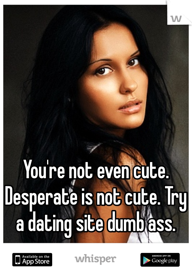 You're not even cute. Desperate is not cute. Try a dating site dumb ass. 