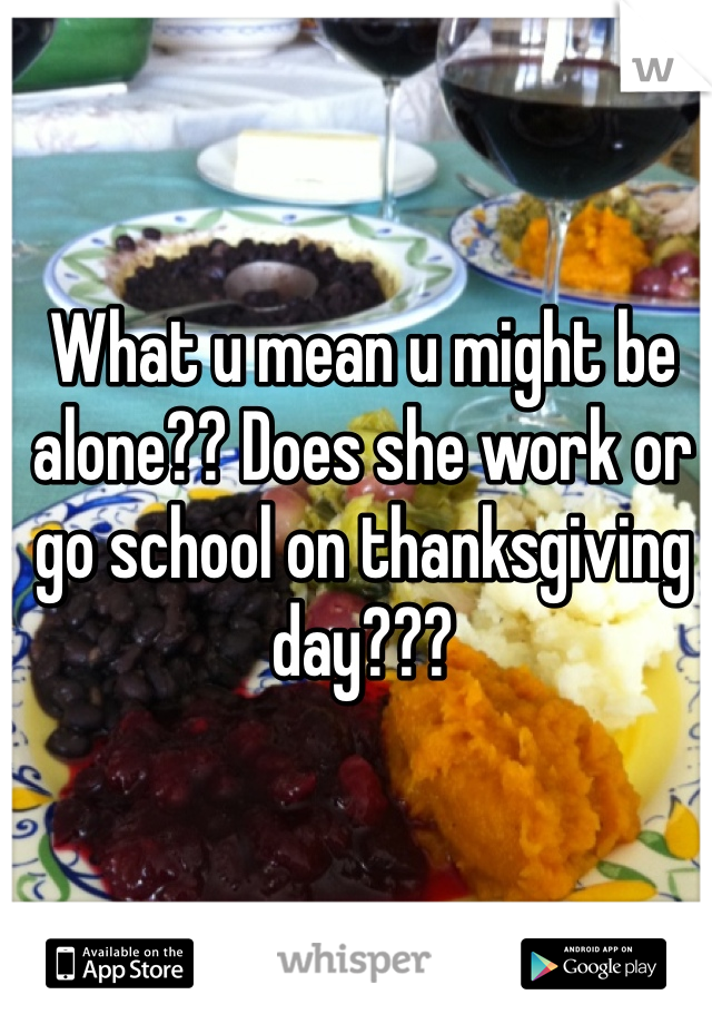 What u mean u might be alone?? Does she work or go school on thanksgiving day???