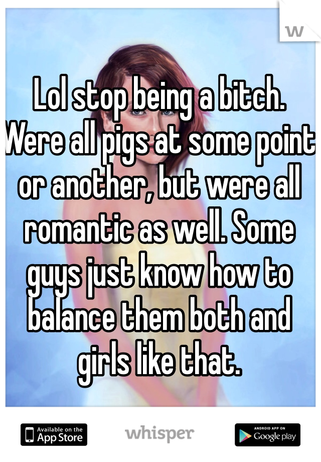 Lol stop being a bitch. Were all pigs at some point or another, but were all romantic as well. Some guys just know how to balance them both and girls like that. 
