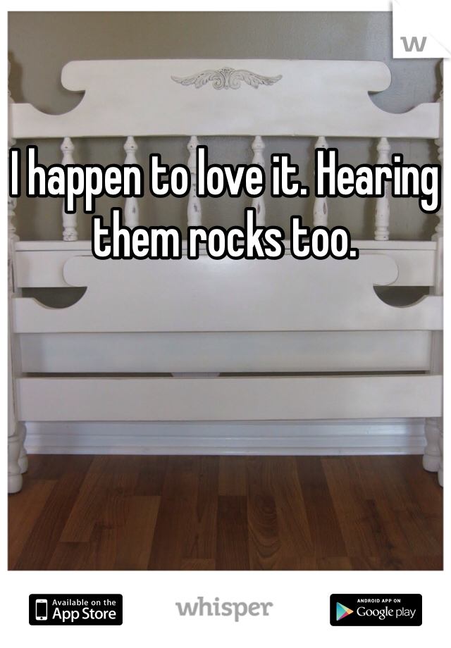 I happen to love it. Hearing them rocks too. 
