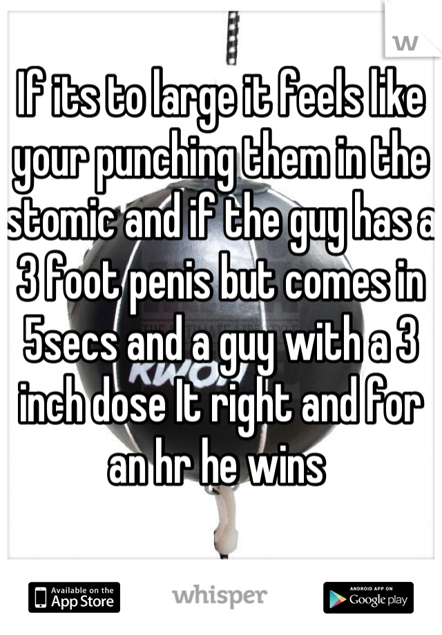 If its to large it feels like your punching them in the stomic and if the guy has a 3 foot penis but comes in 5secs and a guy with a 3 inch dose It right and for an hr he wins 