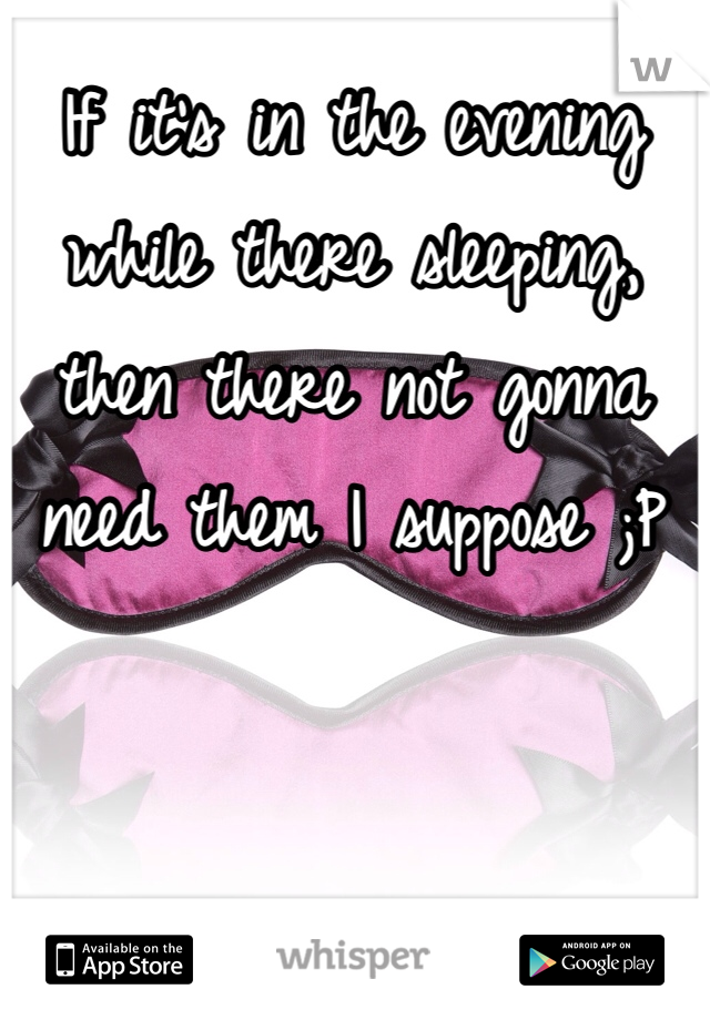 If it's in the evening while there sleeping, then there not gonna need them I suppose ;P