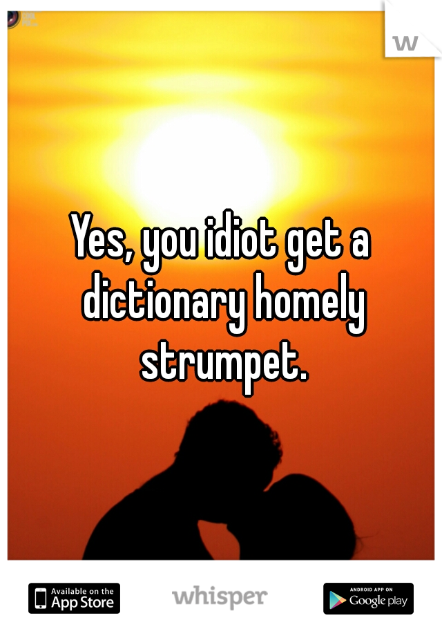 Yes, you idiot get a dictionary homely strumpet.