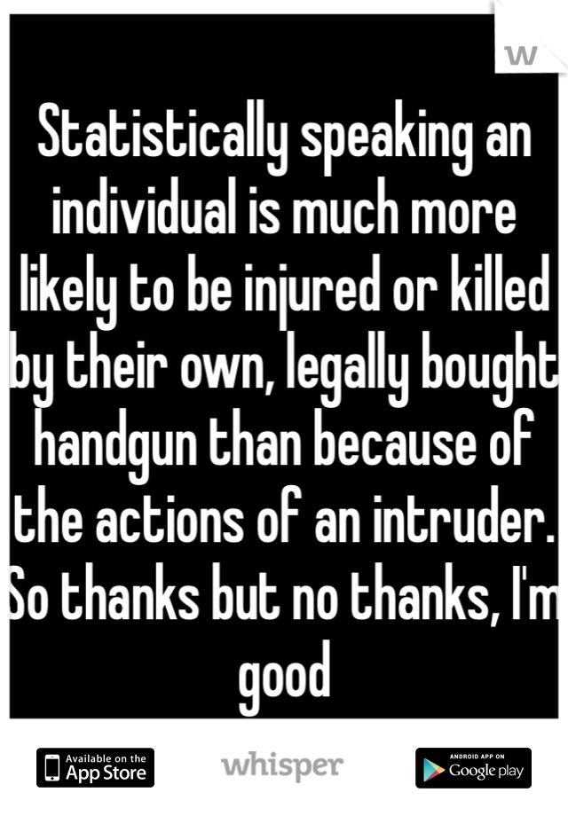 Statistically speaking an individual is much more likely to be injured or killed by their own, legally bought handgun than because of the actions of an intruder.
So thanks but no thanks, I'm good