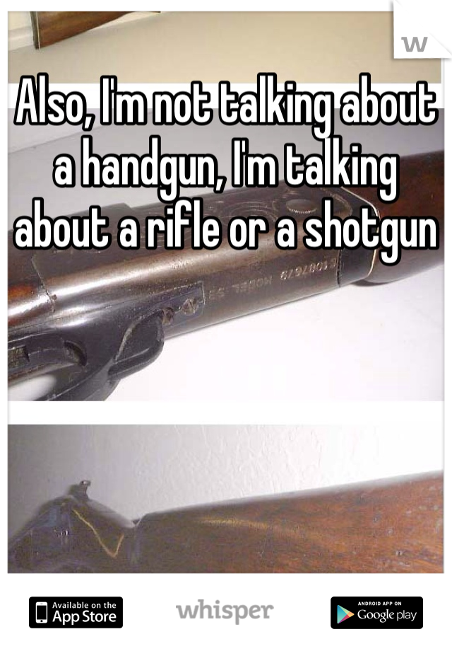 Also, I'm not talking about a handgun, I'm talking about a rifle or a shotgun