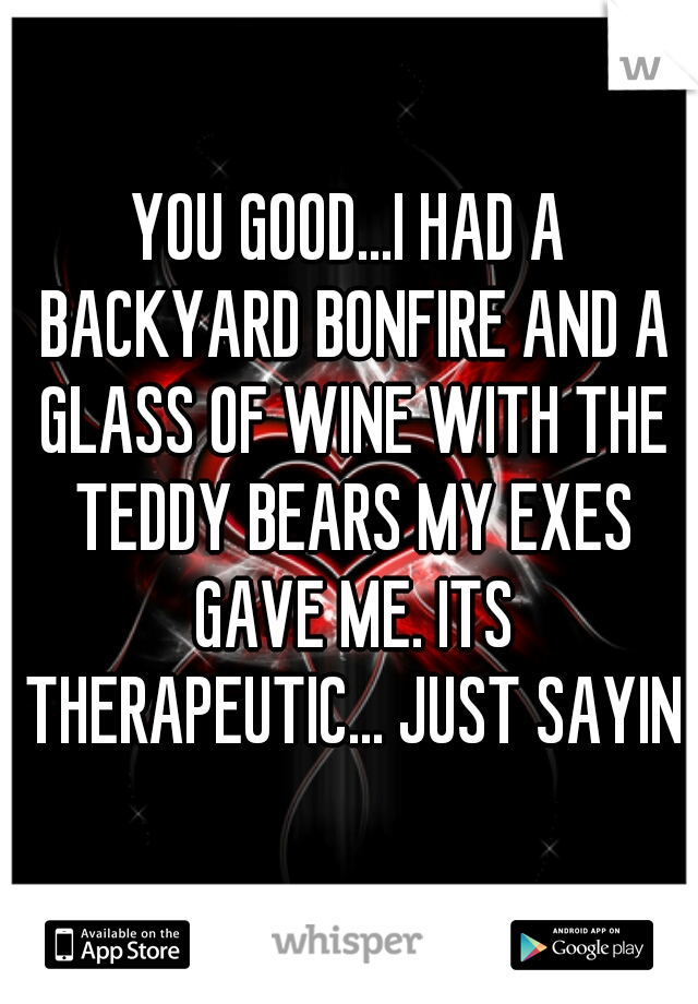 YOU GOOD...I HAD A BACKYARD BONFIRE AND A GLASS OF WINE WITH THE TEDDY BEARS MY EXES GAVE ME. ITS THERAPEUTIC... JUST SAYIN