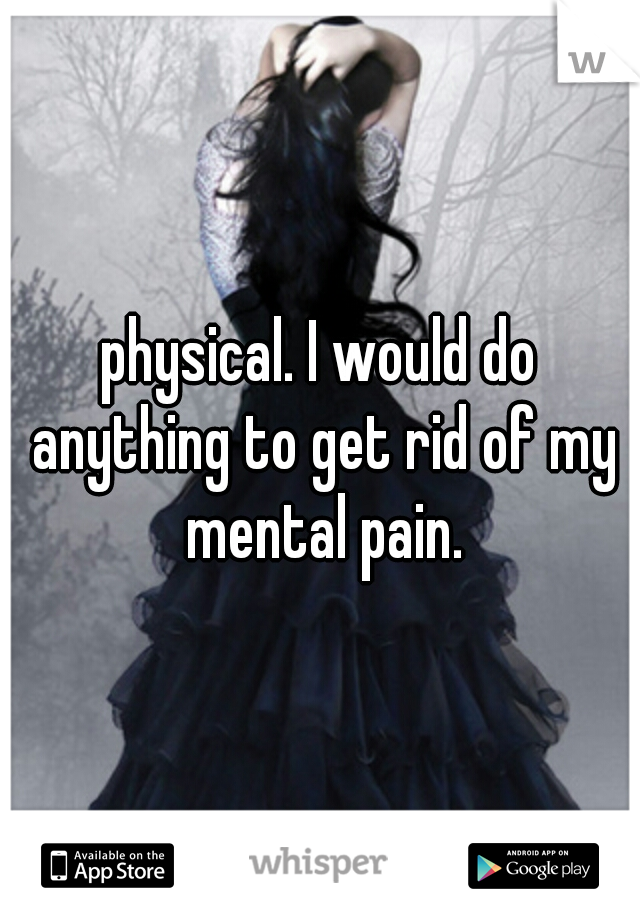 physical. I would do anything to get rid of my mental pain.