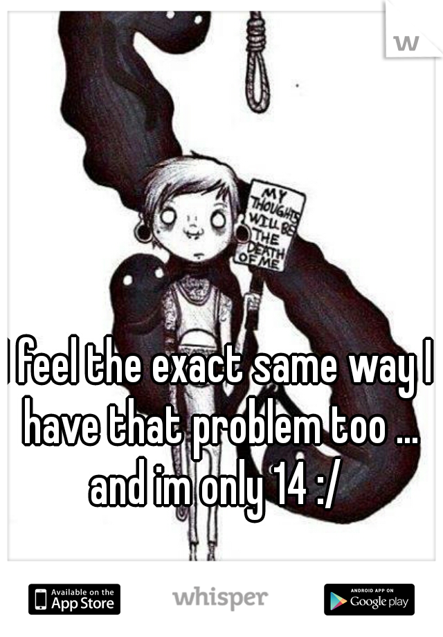 I feel the exact same way I have that problem too ... and im only 14 :/ 