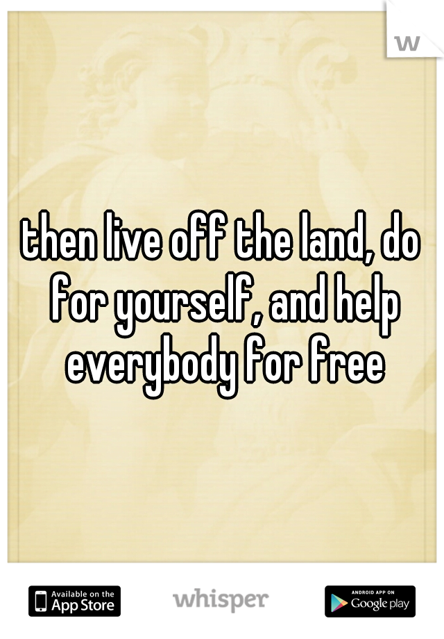 then live off the land, do for yourself, and help everybody for free