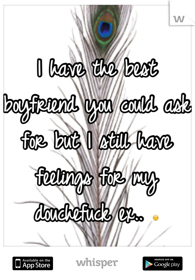 I have the best boyfriend you could ask for but I still have feelings for my douchefuck ex.. 😒