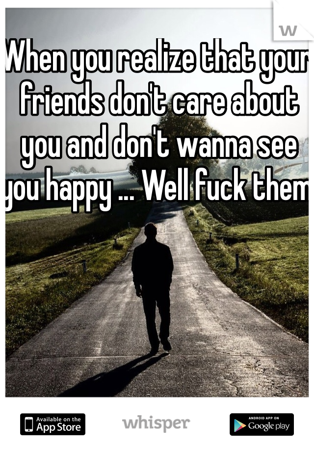 When you realize that your friends don't care about you and don't wanna see you happy ... Well fuck them 