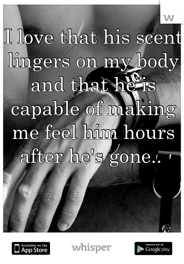 I love that his scent lingers on my body and that he is capable of making me feel him hours after he's gone.. 