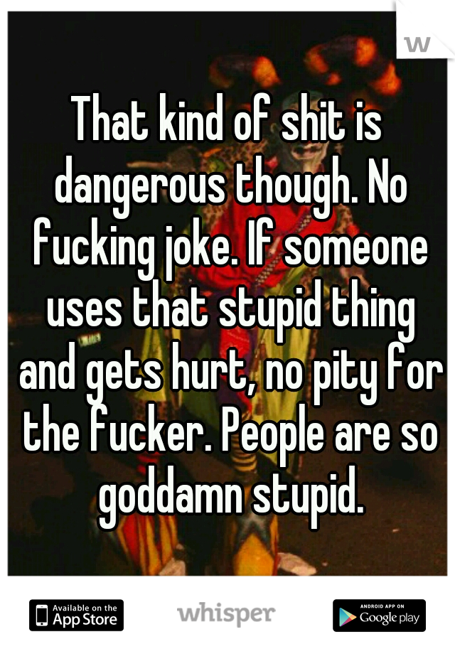 That kind of shit is dangerous though. No fucking joke. If someone uses that stupid thing and gets hurt, no pity for the fucker. People are so goddamn stupid.