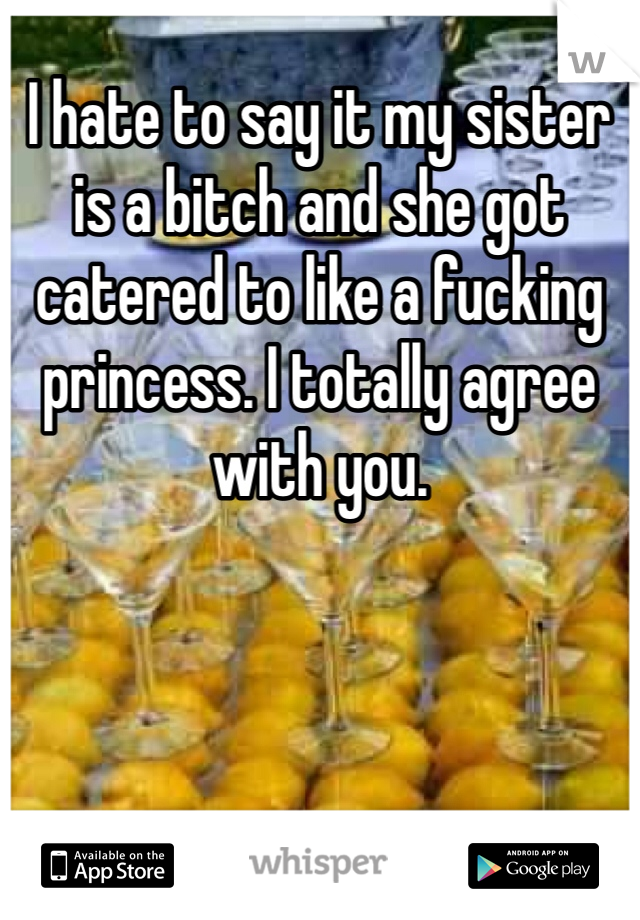 I hate to say it my sister is a bitch and she got catered to like a fucking princess. I totally agree with you.