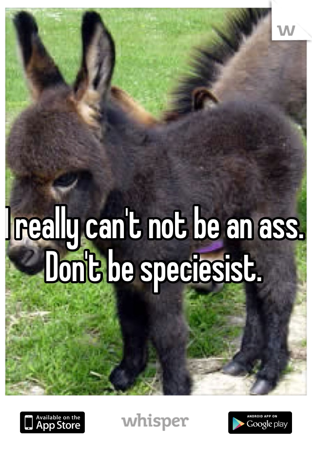 I really can't not be an ass. 
Don't be speciesist.