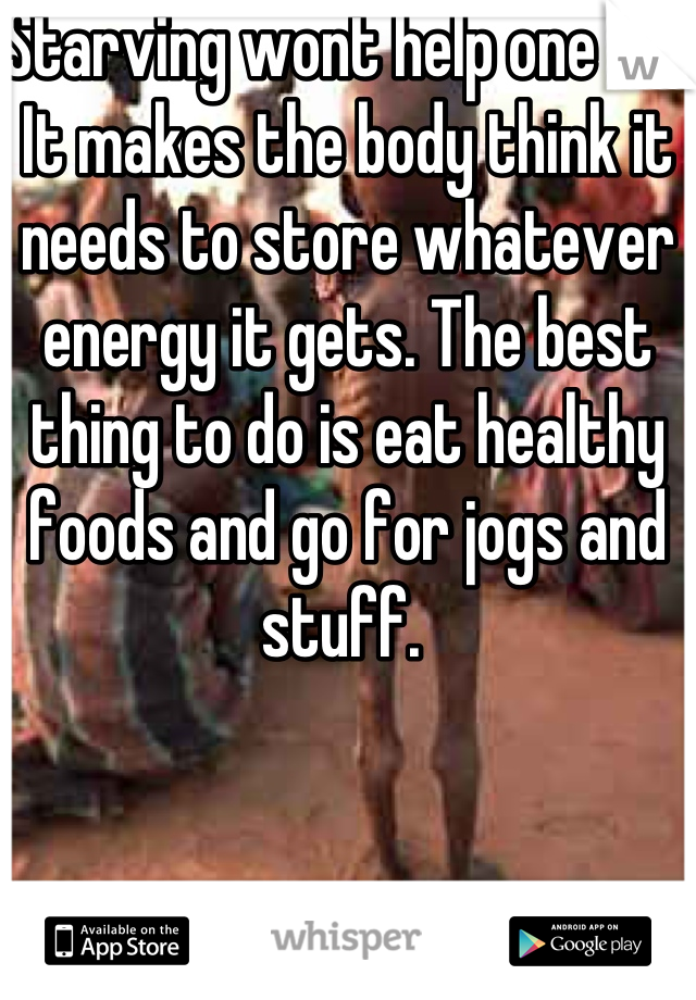 Starving wont help one bit. It makes the body think it needs to store whatever energy it gets. The best thing to do is eat healthy foods and go for jogs and stuff. 