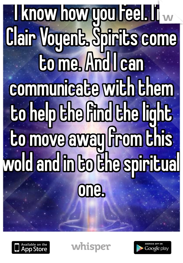 I know how you feel. I'm Clair Voyent. Spirits come to me. And I can communicate with them to help the find the light to move away from this wold and in to the spiritual one.  