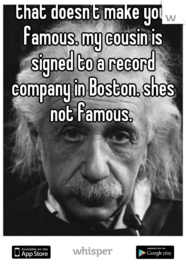 that doesn't make you famous. my cousin is signed to a record company in Boston. shes not famous. 