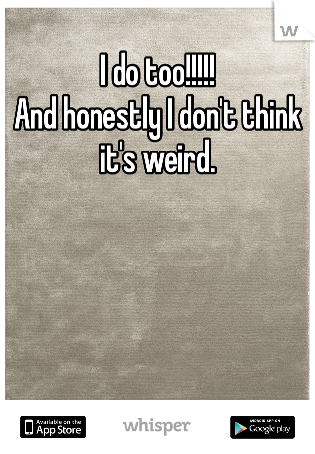 I do too!!!!! 
And honestly I don't think it's weird. 