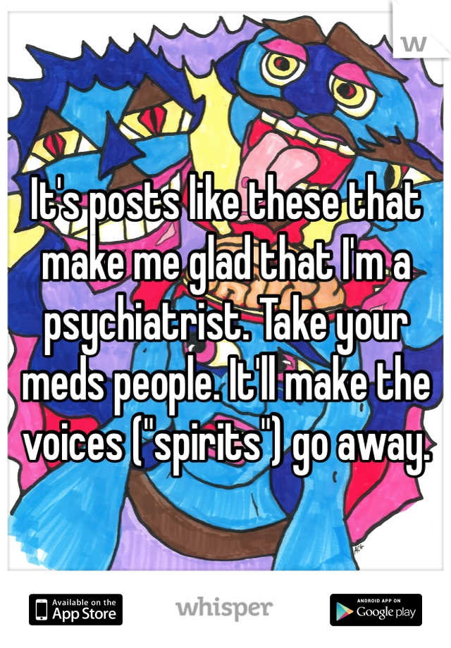 It's posts like these that make me glad that I'm a psychiatrist. Take your meds people. It'll make the voices ("spirits") go away. 
