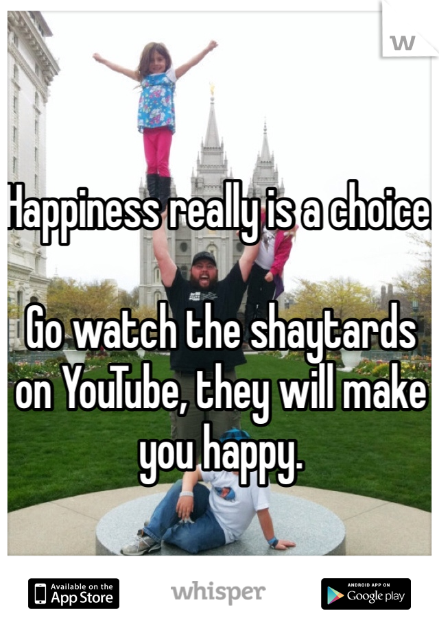 Happiness really is a choice.

Go watch the shaytards on YouTube, they will make you happy.