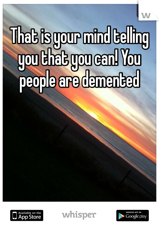 That is your mind telling you that you can! You people are demented 