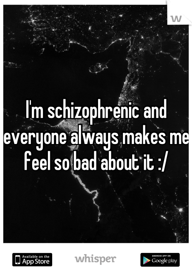 I'm schizophrenic and everyone always makes me feel so bad about it :/