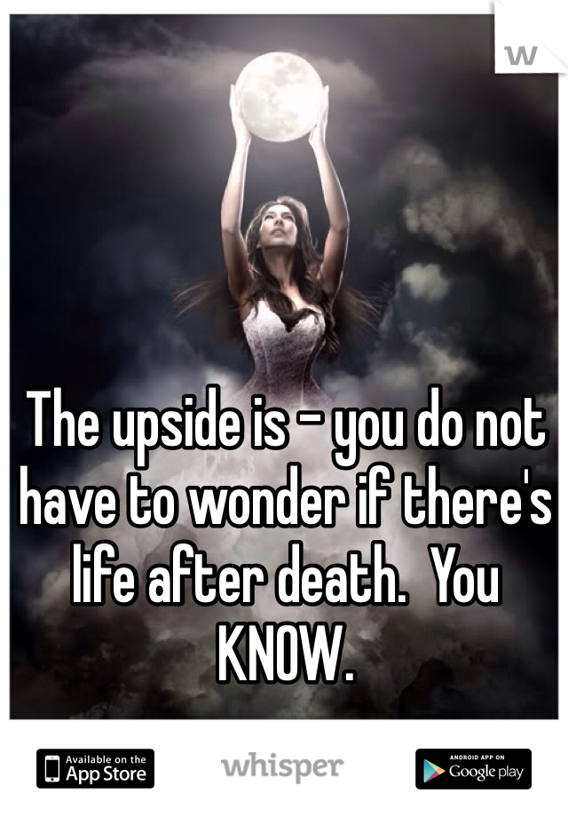 The upside is - you do not have to wonder if there's life after death.  You KNOW.   