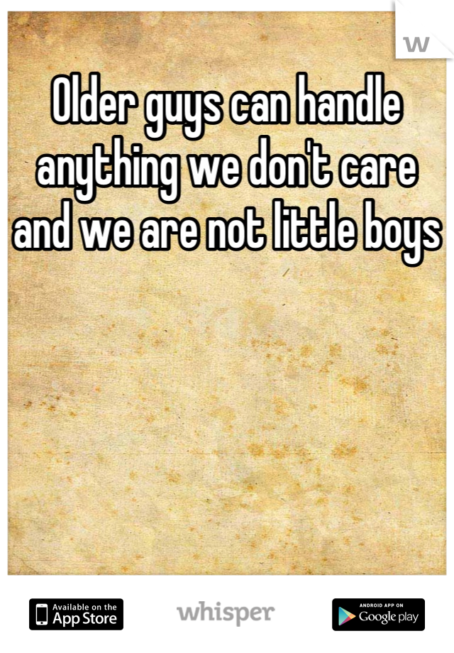 Older guys can handle anything we don't care and we are not little boys
